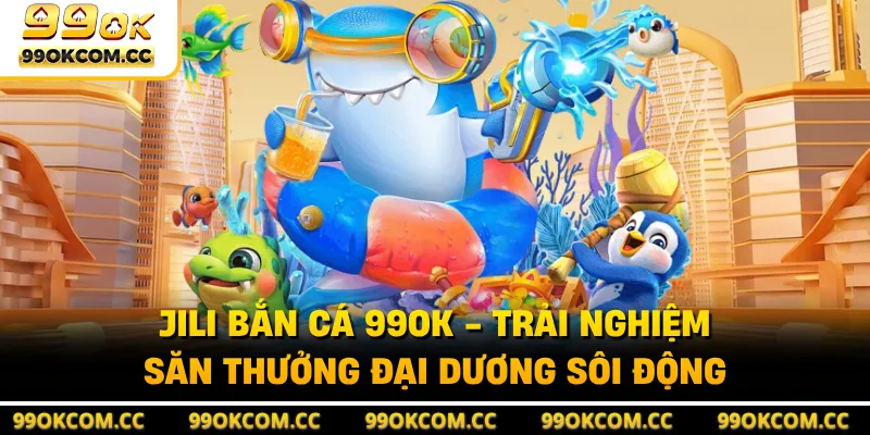 JILI Bắn Cá 99OK - Trải Nghiệm Săn Thưởng Đại Dương Sôi Động
